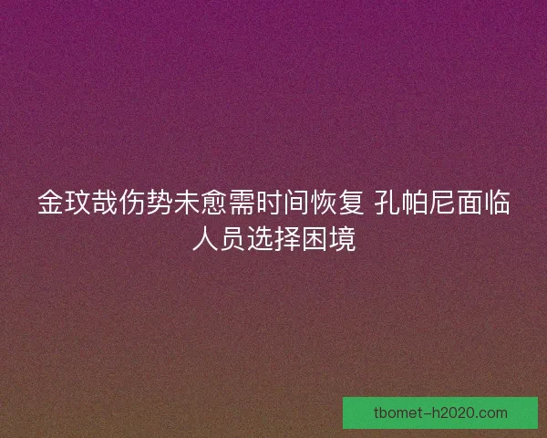 金玟哉伤势未愈需时间恢复 孔帕尼面临人员选择困境