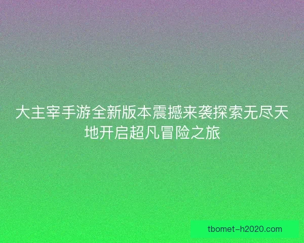 大主宰手游全新版本震撼来袭探索无尽天地开启超凡冒险之旅