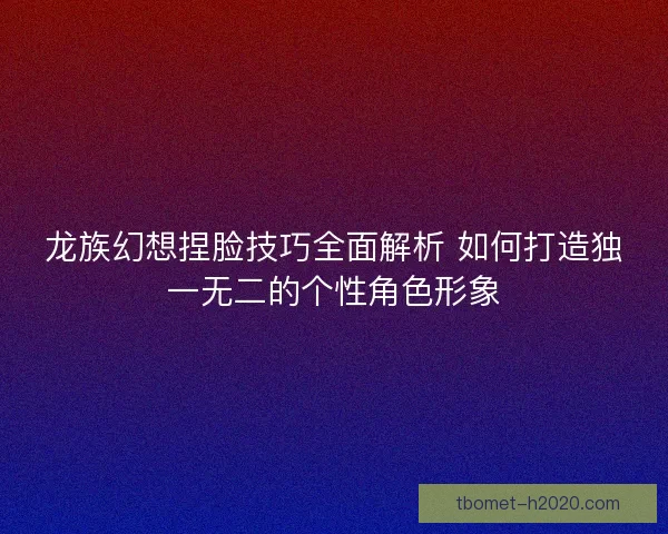 龙族幻想捏脸技巧全面解析 如何打造独一无二的个性角色形象