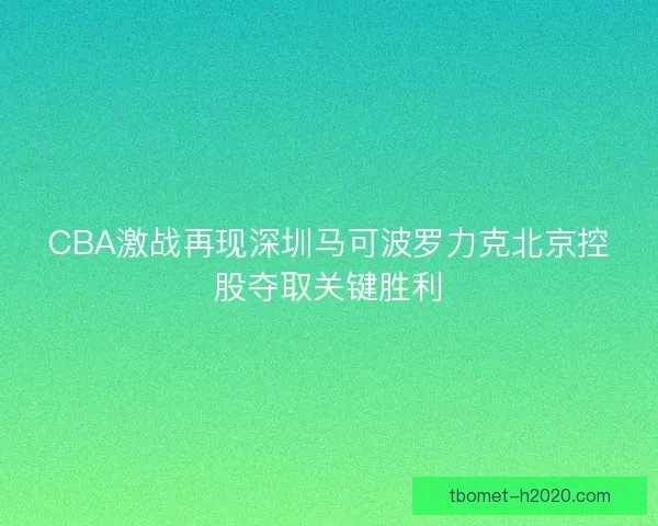 CBA激战再现深圳马可波罗力克北京控股夺取关键胜利