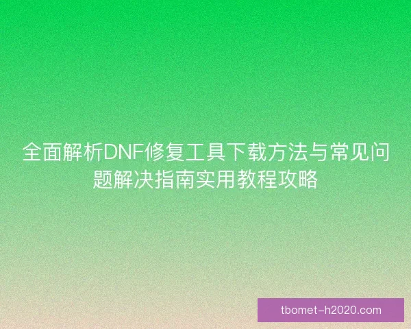 全面解析DNF修复工具下载方法与常见问题解决指南实用教程攻略
