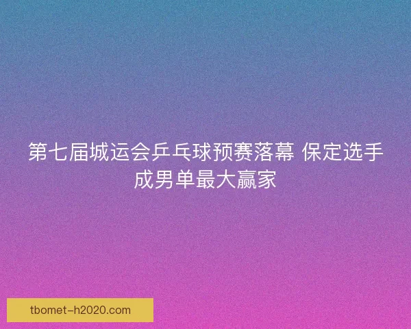 第七届城运会乒乓球预赛落幕 保定选手成男单最大赢家