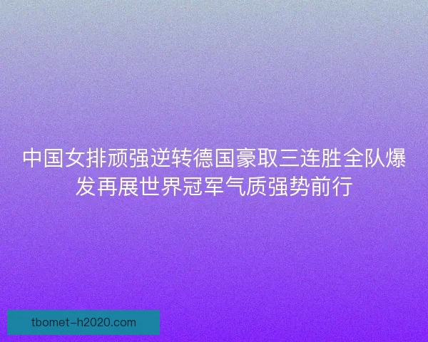 中国女排顽强逆转德国豪取三连胜全队爆发再展世界冠军气质强势前行