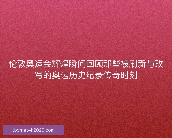 伦敦奥运会辉煌瞬间回顾那些被刷新与改写的奥运历史纪录传奇时刻