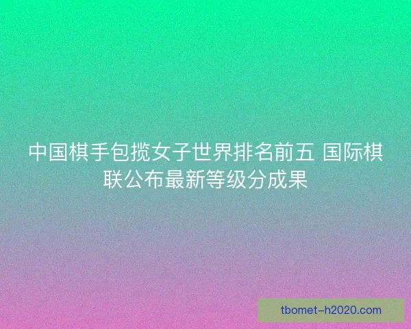 中国棋手包揽女子世界排名前五 国际棋联公布最新等级分成果