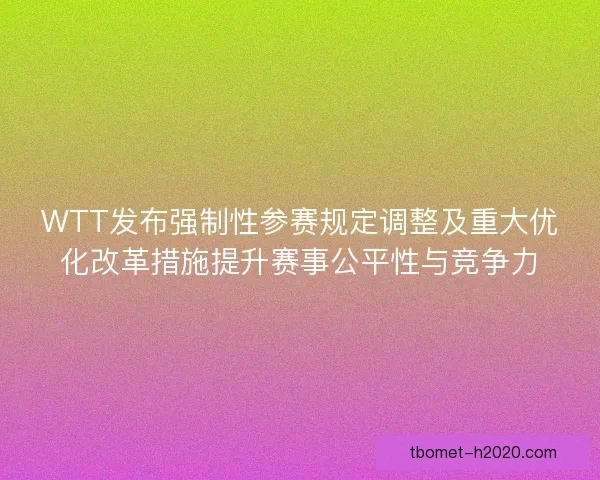 WTT发布强制性参赛规定调整及重大优化改革措施提升赛事公平性与竞争力